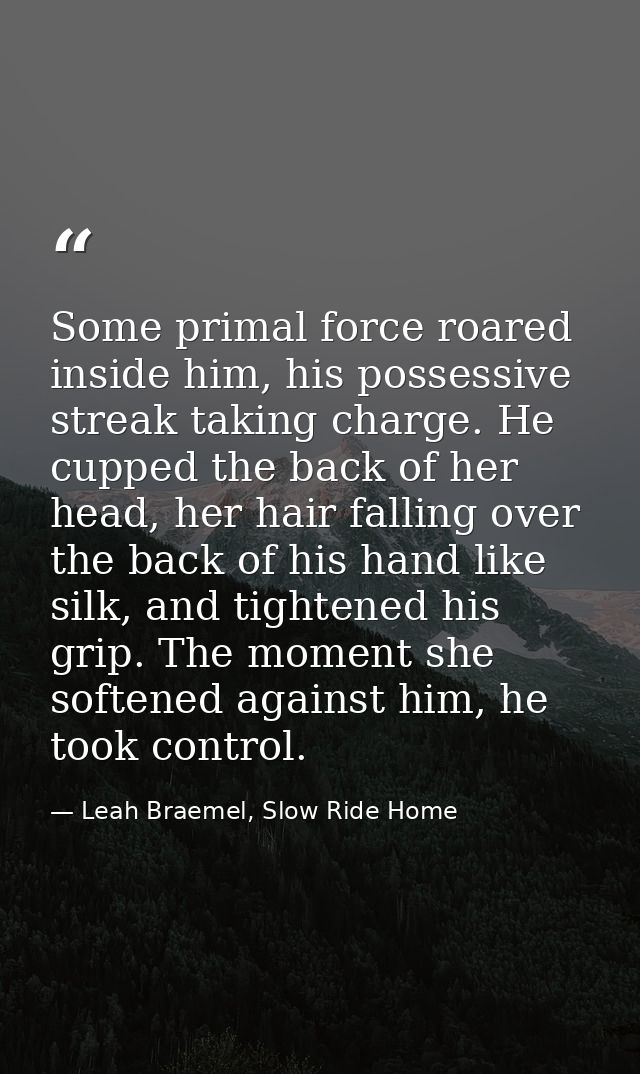Some primal force roared inside him, his possessive streak taking charge. He cupped the back of her head, her hair falli — Leah Braemel, Slow Ride Home