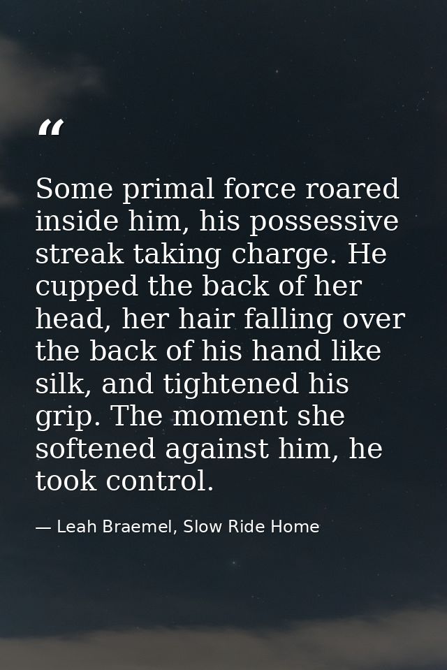 Some primal force roared inside him, his possessive streak taking charge. He cupped the back of her head, her hair falli — Leah Braemel, Slow Ride Home