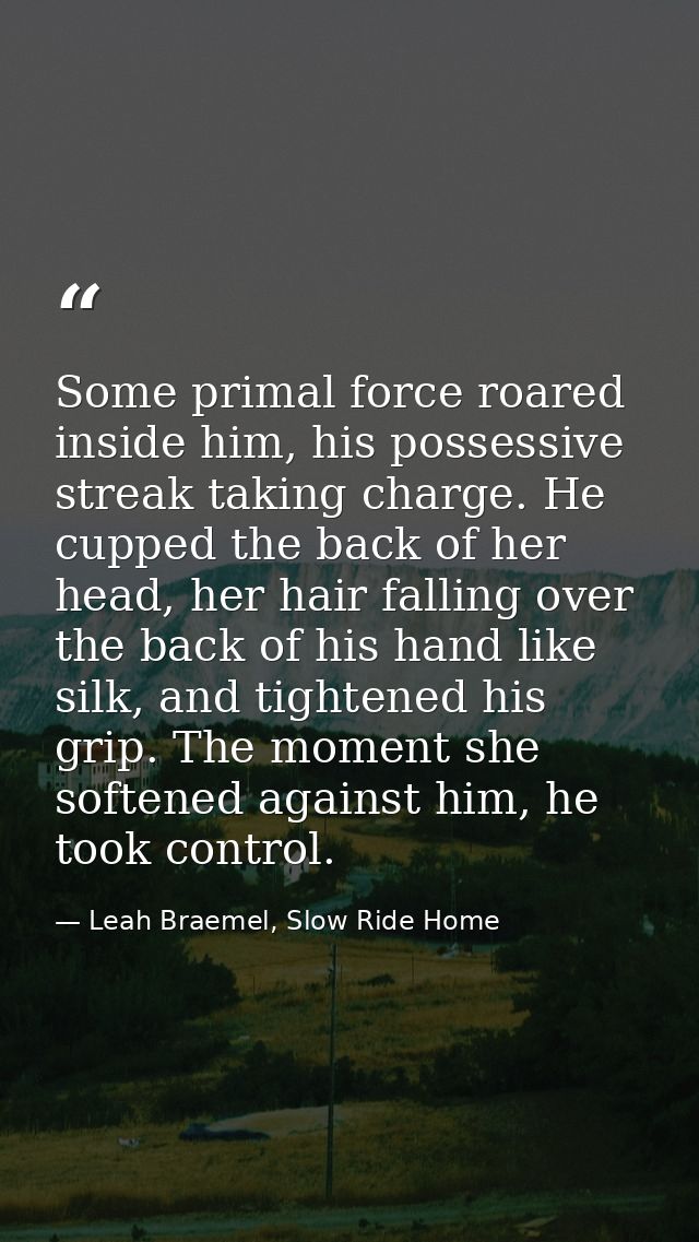 Some primal force roared inside him, his possessive streak taking charge. He cupped the back of her head, her hair falli — Leah Braemel, Slow Ride Home