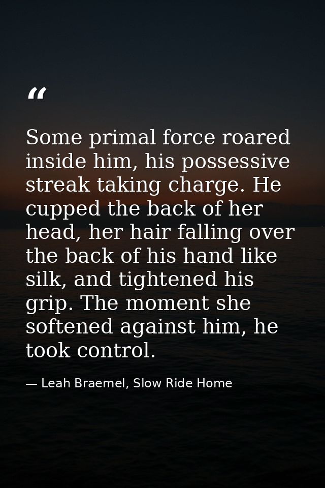 Some primal force roared inside him, his possessive streak taking charge. He cupped the back of her head, her hair falli — Leah Braemel, Slow Ride Home