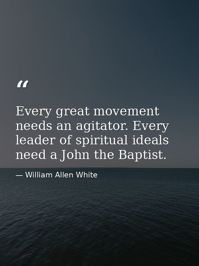 Every great movement needs an agitator. Every leader of spiritual ideals need a John the Baptist. — William Allen White