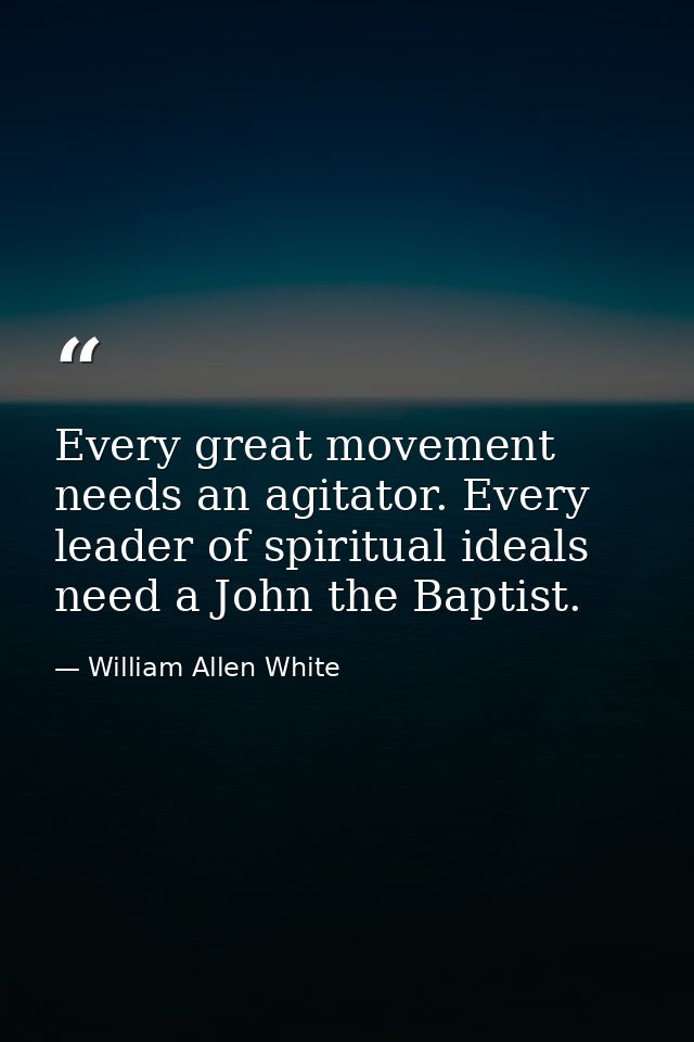 Every great movement needs an agitator. Every leader of spiritual ideals need a John the Baptist. — William Allen White