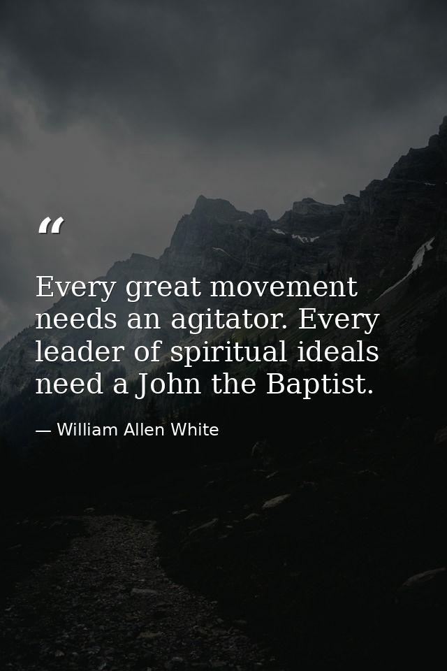 Every great movement needs an agitator. Every leader of spiritual ideals need a John the Baptist. — William Allen White