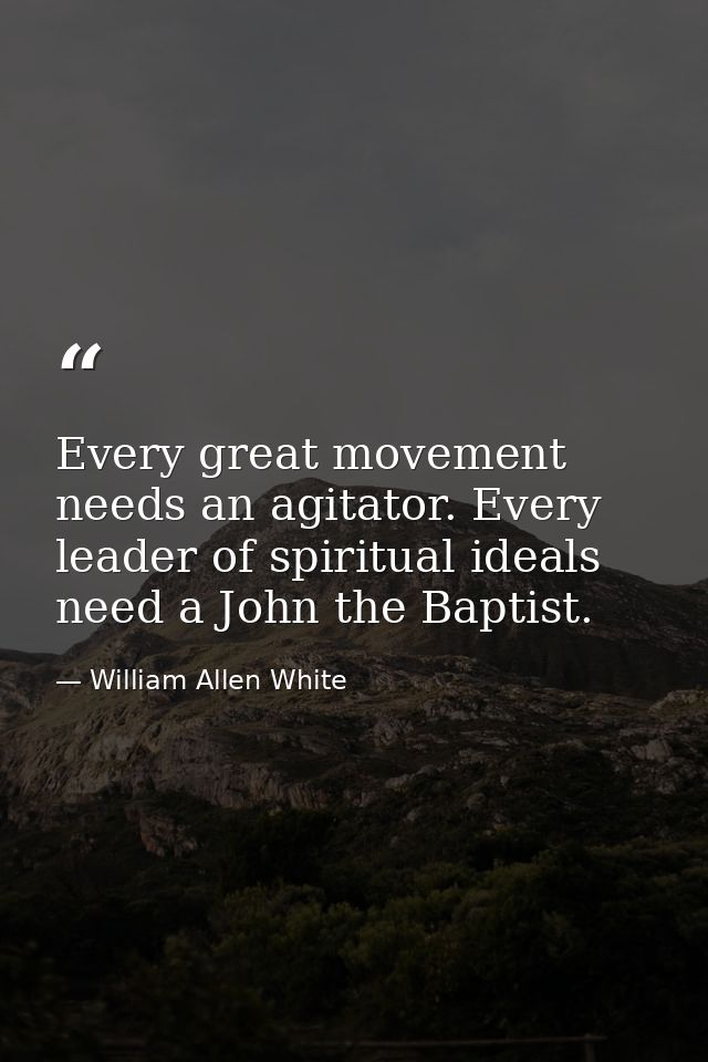 Every great movement needs an agitator. Every leader of spiritual ideals need a John the Baptist. — William Allen White