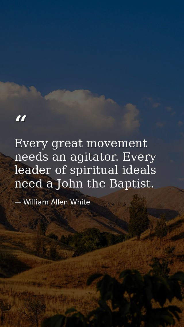 Every great movement needs an agitator. Every leader of spiritual ideals need a John the Baptist. — William Allen White