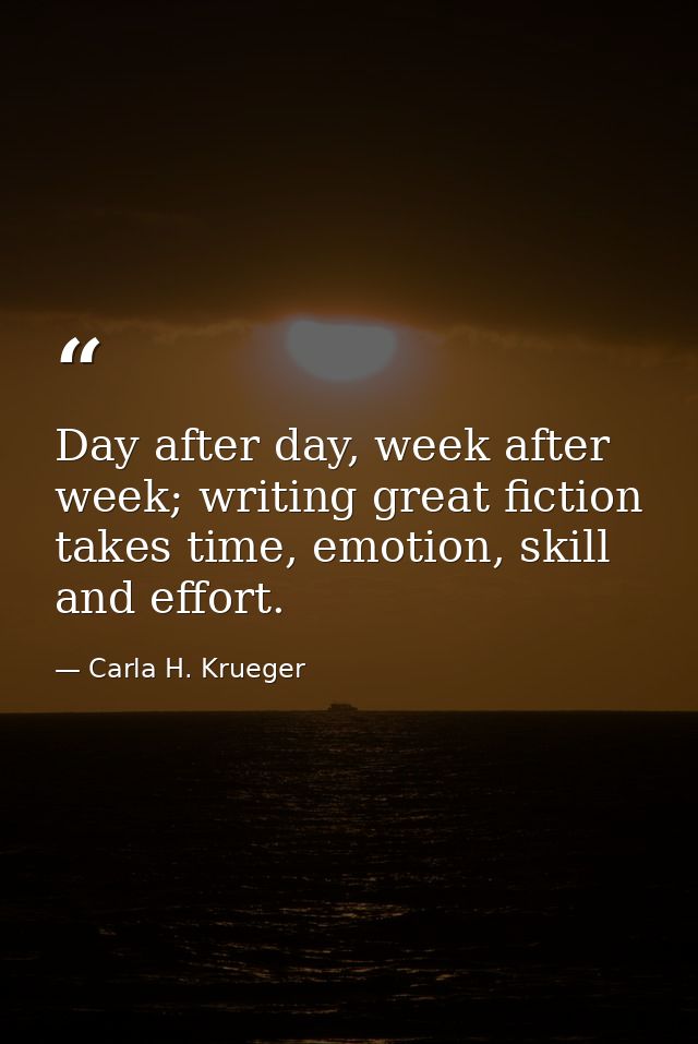 Day after day, week after week; writing great fiction takes time, emotion, skill and effort. — Carla H. Krueger