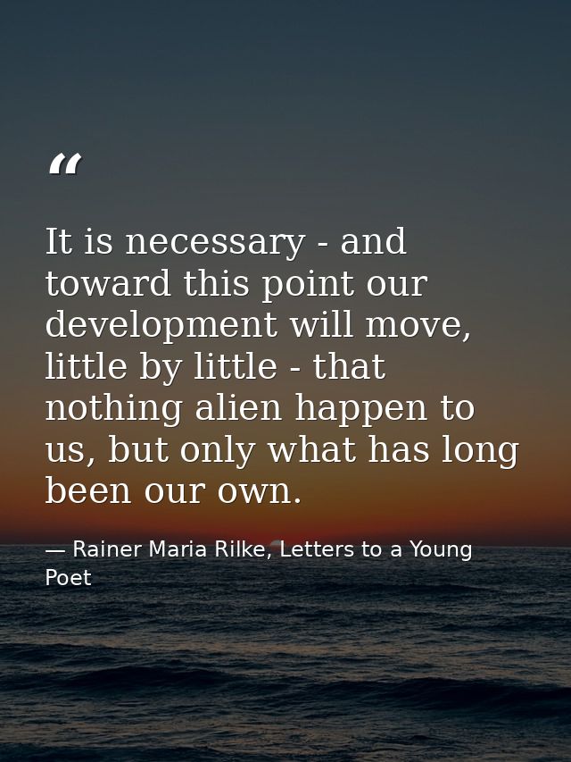 It is necessary - and toward this point our development will move, little by little - that nothing alien happen to us, b — Rainer Maria Rilke, Letters to a Young Poet