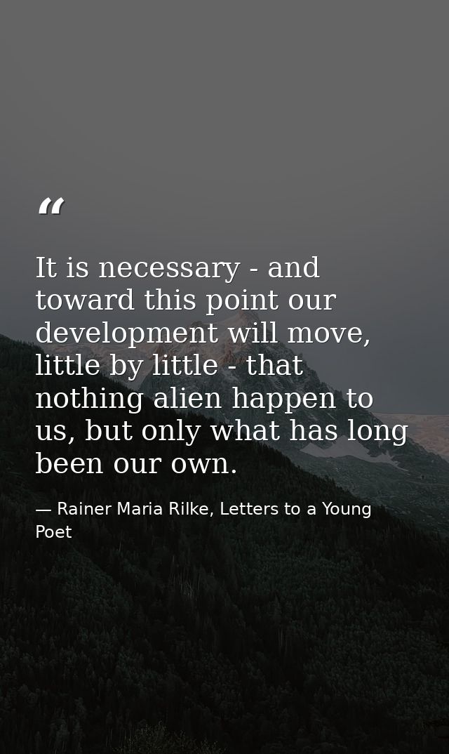 It is necessary - and toward this point our development will move, little by little - that nothing alien happen to us, b — Rainer Maria Rilke, Letters to a Young Poet