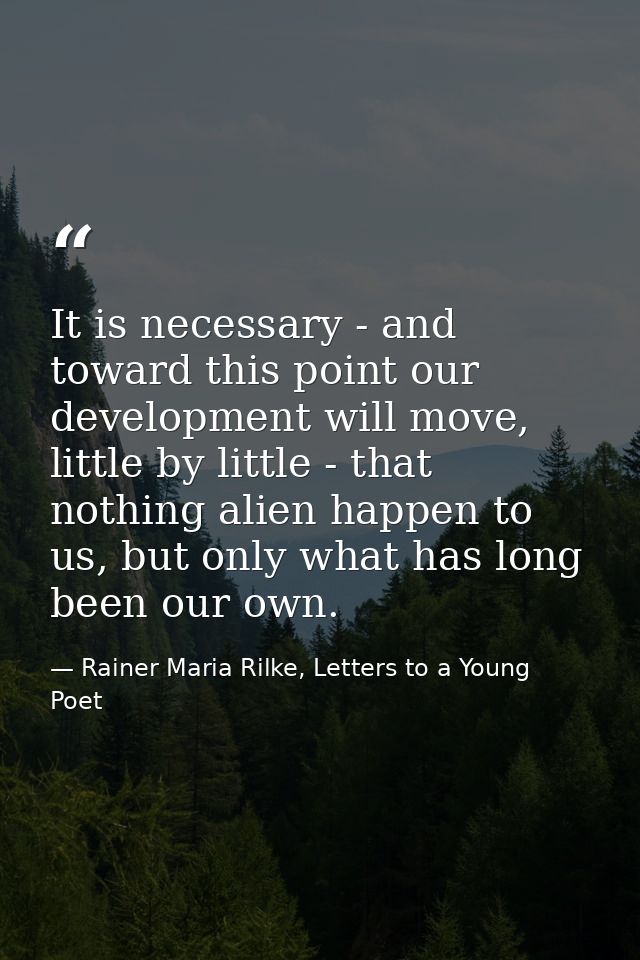It is necessary - and toward this point our development will move, little by little - that nothing alien happen to us, b — Rainer Maria Rilke, Letters to a Young Poet