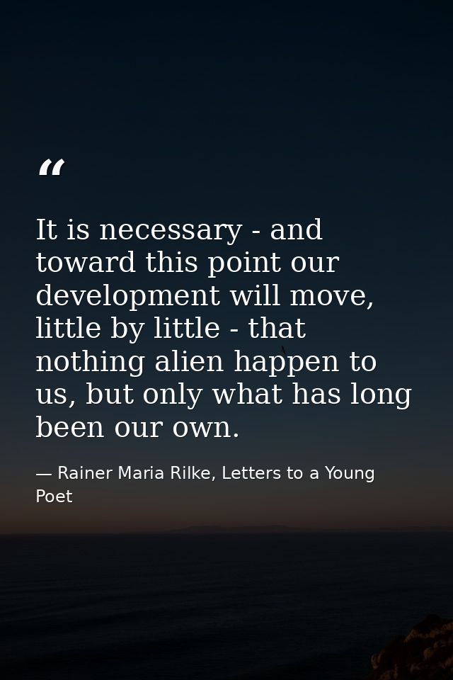 It is necessary - and toward this point our development will move, little by little - that nothing alien happen to us, b — Rainer Maria Rilke, Letters to a Young Poet