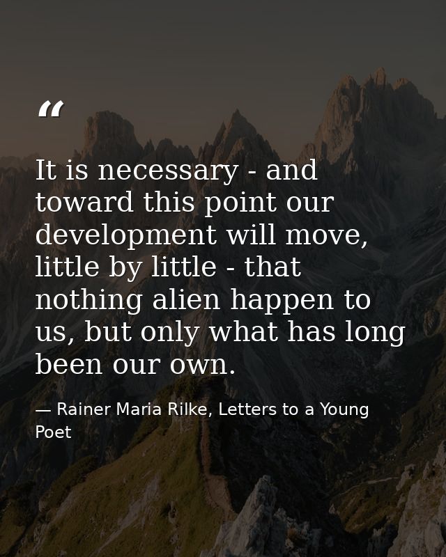 It is necessary - and toward this point our development will move, little by little - that nothing alien happen to us, b — Rainer Maria Rilke, Letters to a Young Poet