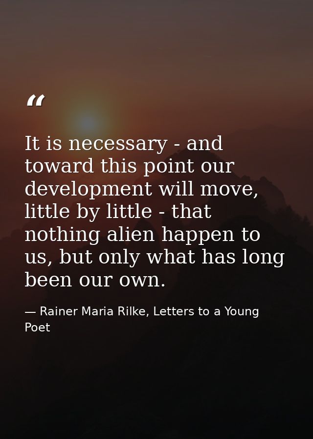 It is necessary - and toward this point our development will move, little by little - that nothing alien happen to us, b — Rainer Maria Rilke, Letters to a Young Poet