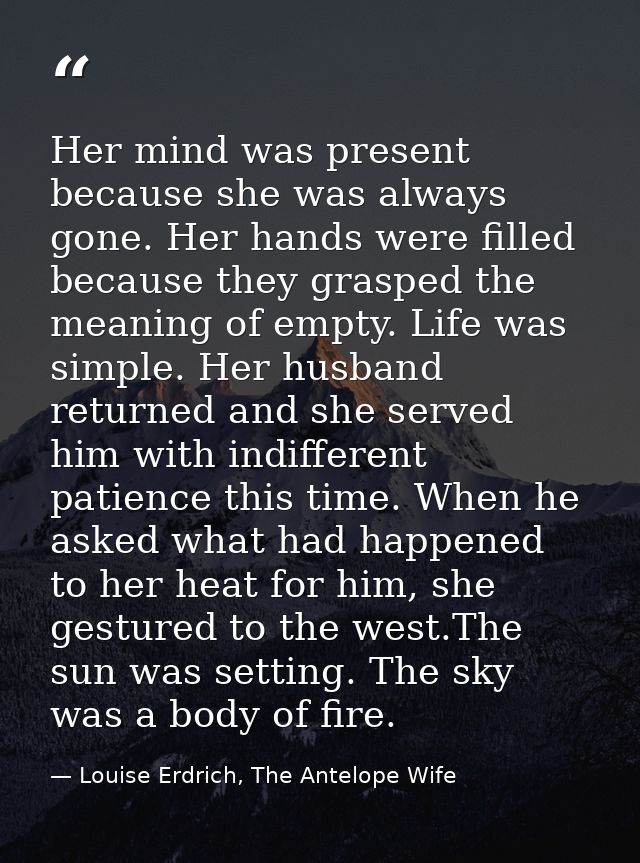 Her mind was present because she was always gone. Her hands were filled because they grasped the meaning of empty. Life  — Louise Erdrich, The Antelope Wife