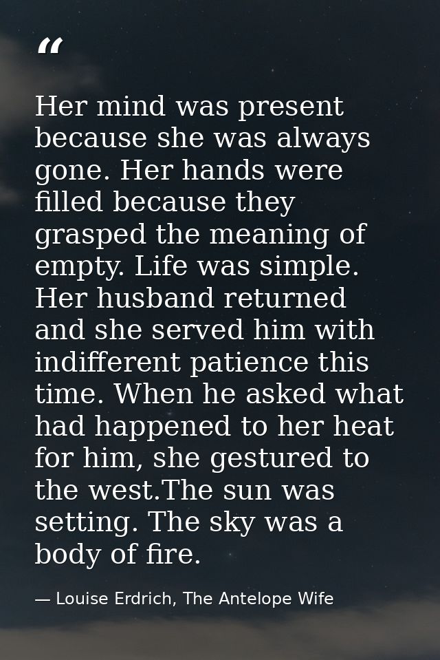 Her mind was present because she was always gone. Her hands were filled because they grasped the meaning of empty. Life  — Louise Erdrich, The Antelope Wife