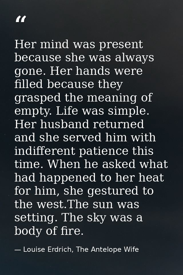 Her mind was present because she was always gone. Her hands were filled because they grasped the meaning of empty. Life  — Louise Erdrich, The Antelope Wife