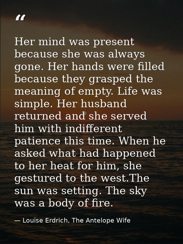 Her mind was present because she was always gone. Her hands were filled because they grasped the meaning of empty. Life  — Louise Erdrich, The Antelope Wife