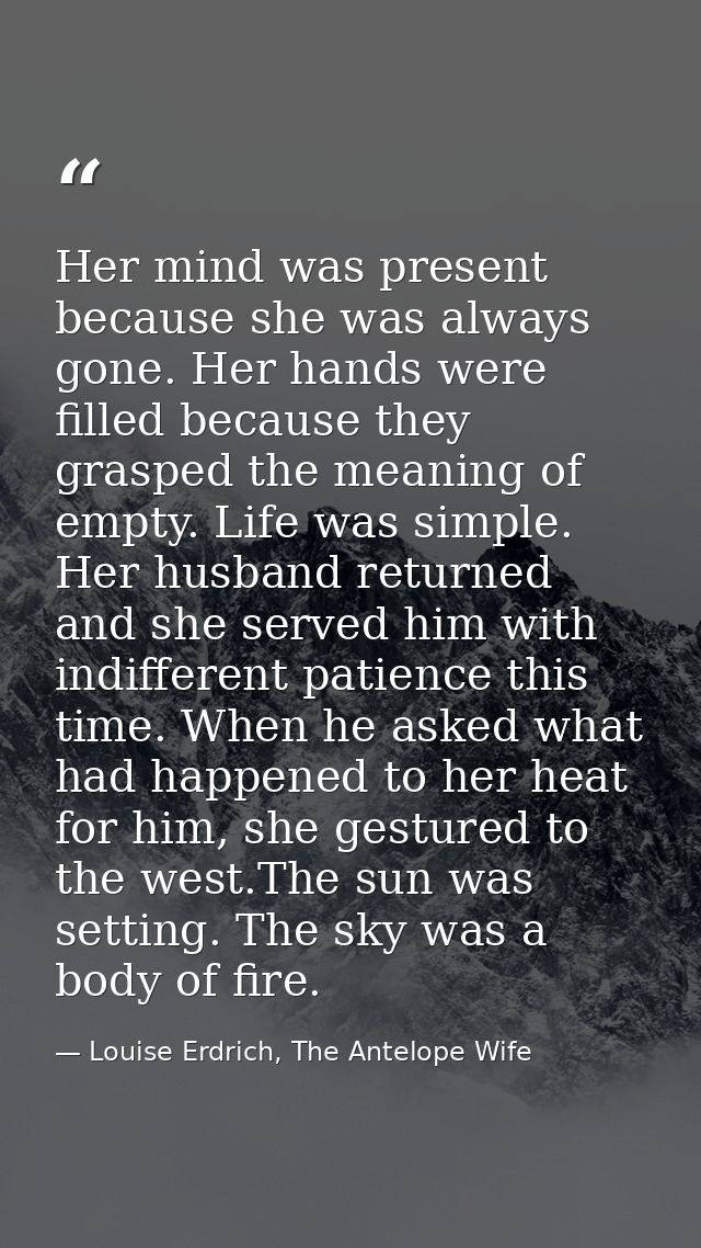Her mind was present because she was always gone. Her hands were filled because they grasped the meaning of empty. Life  — Louise Erdrich, The Antelope Wife