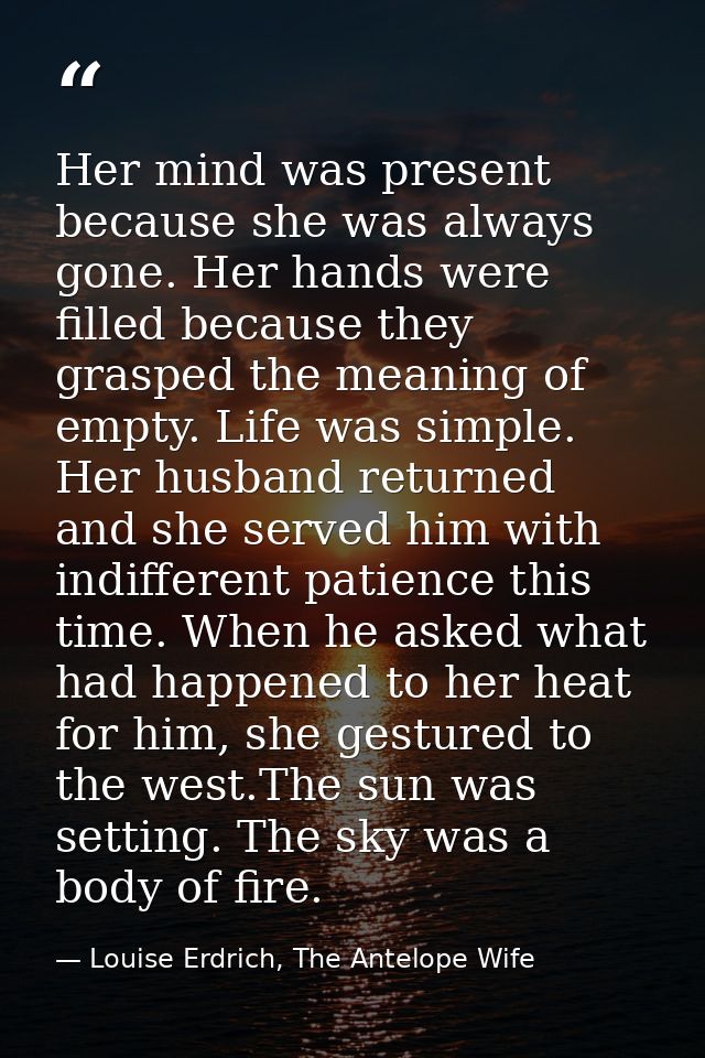 Her mind was present because she was always gone. Her hands were filled because they grasped the meaning of empty. Life  — Louise Erdrich, The Antelope Wife