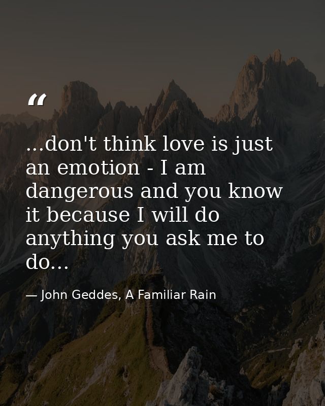 ...don't think love is just an emotion - I am dangerous and you know it because I will do anything you ask me to do... — John Geddes, A Familiar Rain