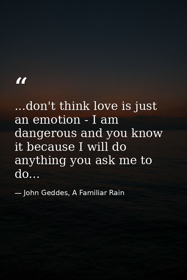 ...don't think love is just an emotion - I am dangerous and you know it because I will do anything you ask me to do... — John Geddes, A Familiar Rain