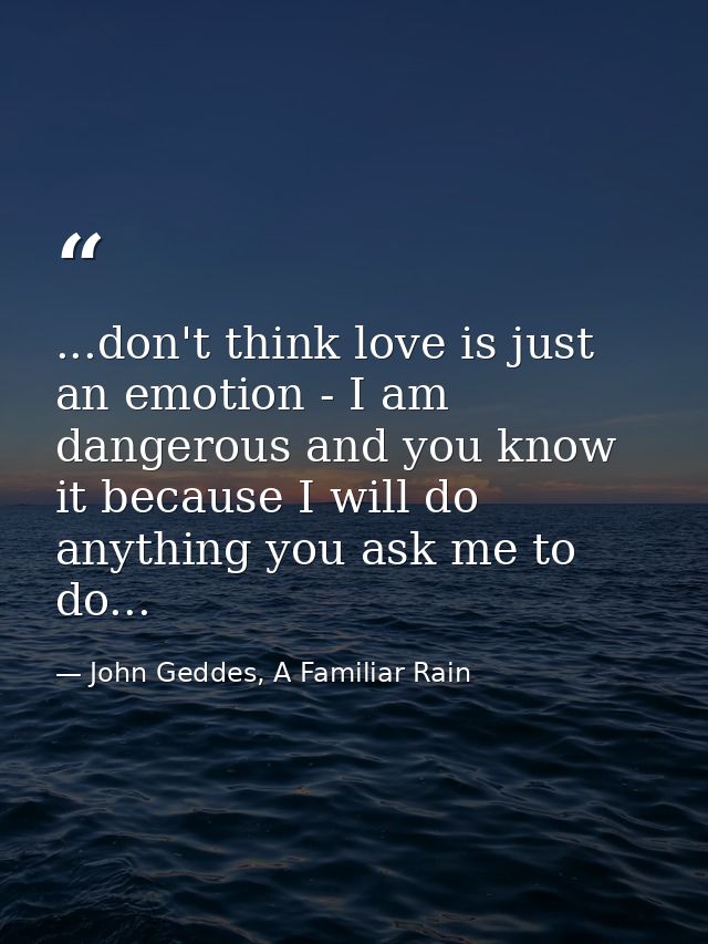 ...don't think love is just an emotion - I am dangerous and you know it because I will do anything you ask me to do... — John Geddes, A Familiar Rain