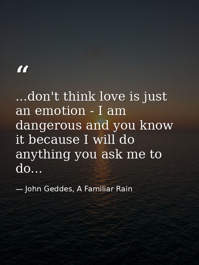 ...don't think love is just an emotion - I am dangerous and you know it because I will do anything you ask me to do... — John Geddes, A Familiar Rain