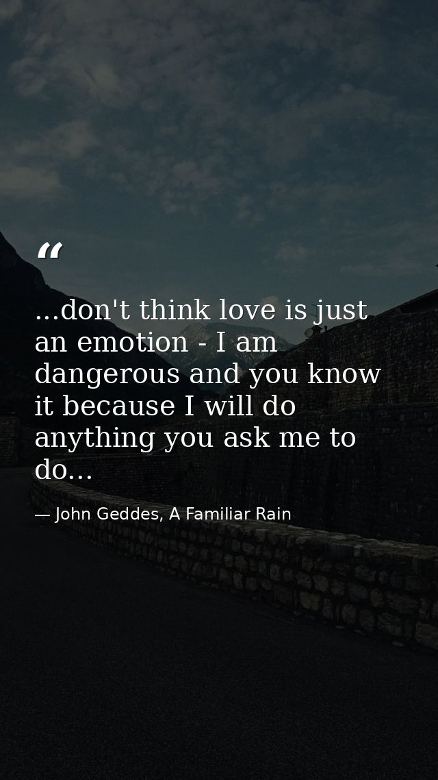 ...don't think love is just an emotion - I am dangerous and you know it because I will do anything you ask me to do... — John Geddes, A Familiar Rain