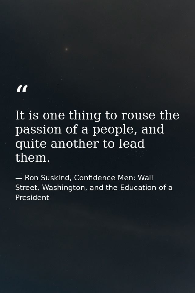 It is one thing to rouse the passion of a people, and quite another to lead them. — Ron Suskind, Confidence Men: Wall Street, Washington, and the Education of a President