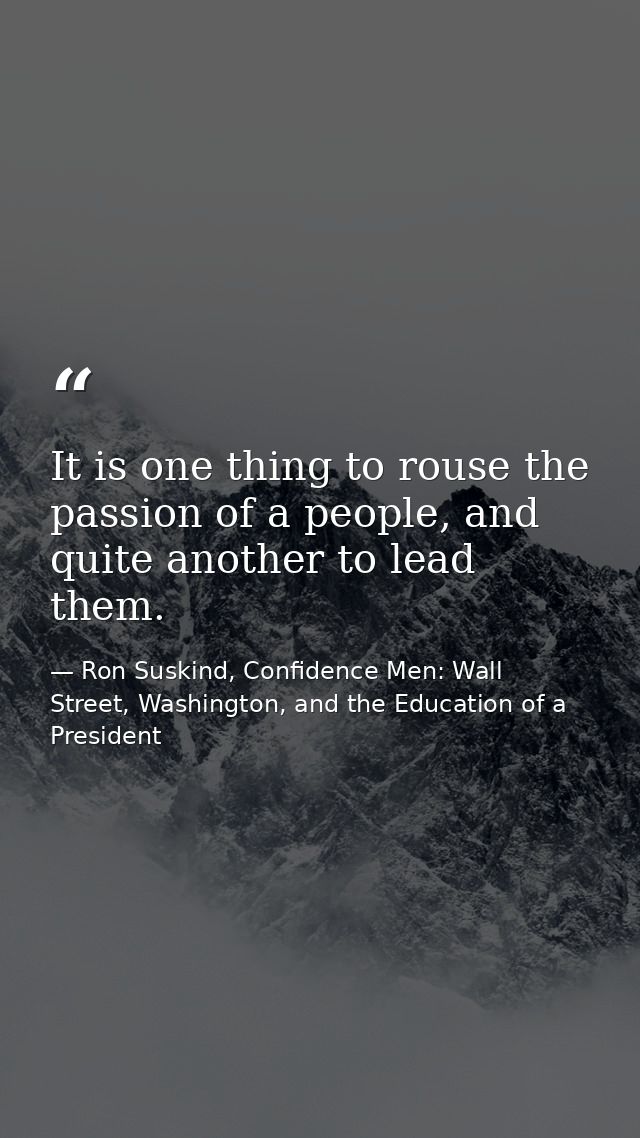It is one thing to rouse the passion of a people, and quite another to lead them. — Ron Suskind, Confidence Men: Wall Street, Washington, and the Education of a President