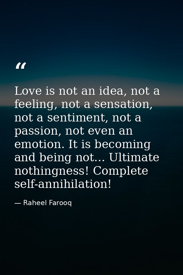 Love is not an idea, not a feeling, not a sensation, not a sentiment, not a passion, not even an emotion. It is becoming — Raheel Farooq