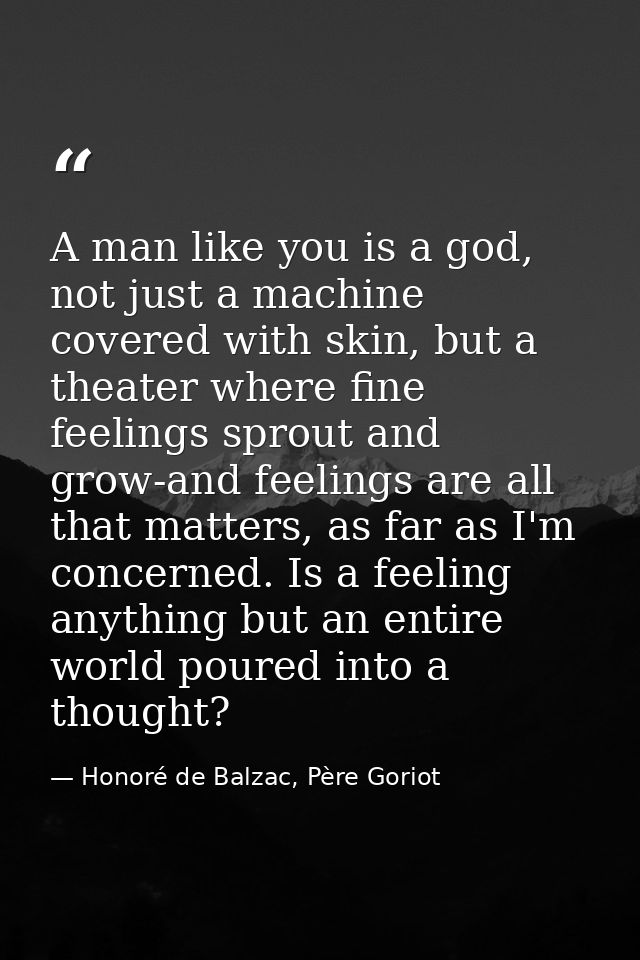A man like you is a god, not just a machine covered with skin, but a theater where fine feelings sprout and grow-and fee — Honoré de Balzac, Père Goriot
