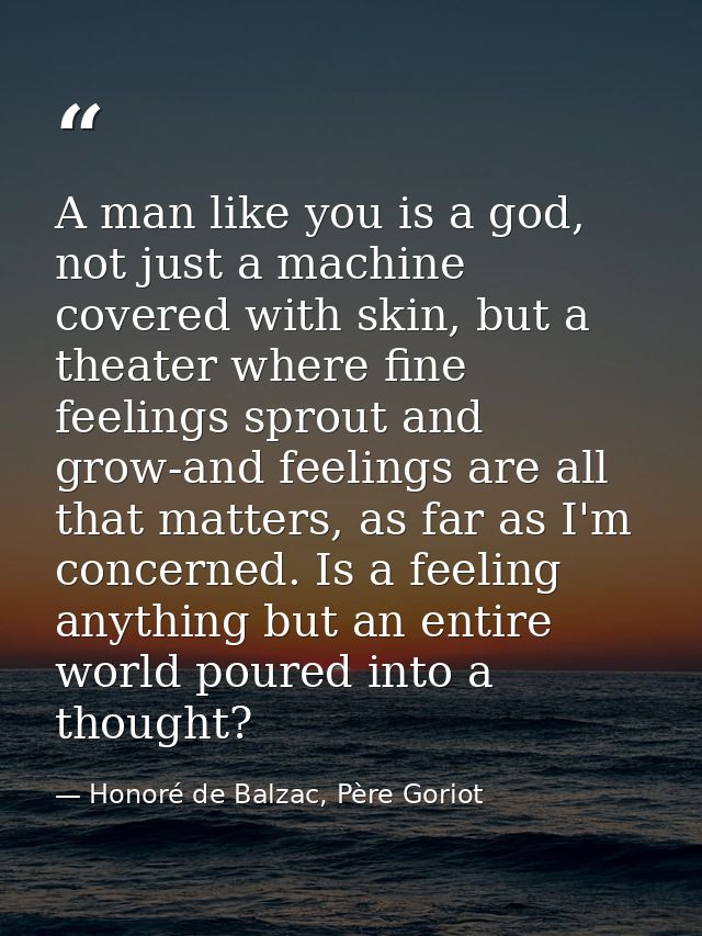 A man like you is a god, not just a machine covered with skin, but a theater where fine feelings sprout and grow-and fee — Honoré de Balzac, Père Goriot