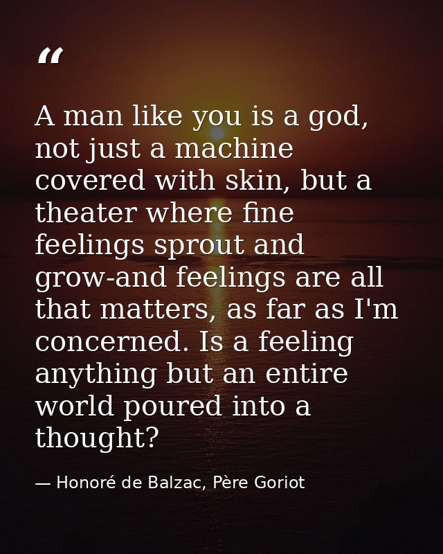 A man like you is a god, not just a machine covered with skin, but a theater where fine feelings sprout and grow-and fee — Honoré de Balzac, Père Goriot