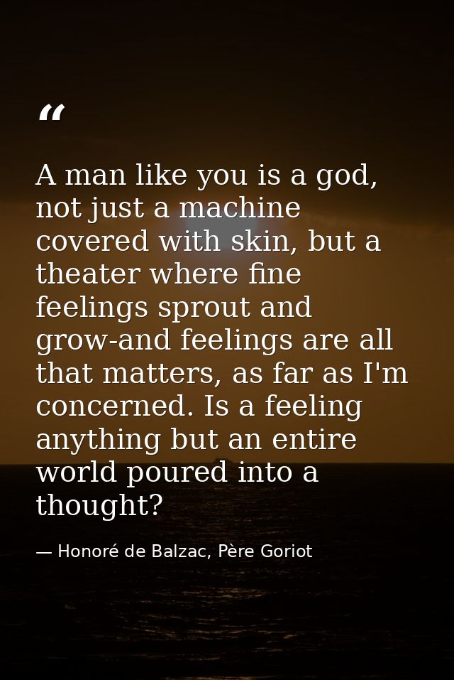 A man like you is a god, not just a machine covered with skin, but a theater where fine feelings sprout and grow-and fee — Honoré de Balzac, Père Goriot