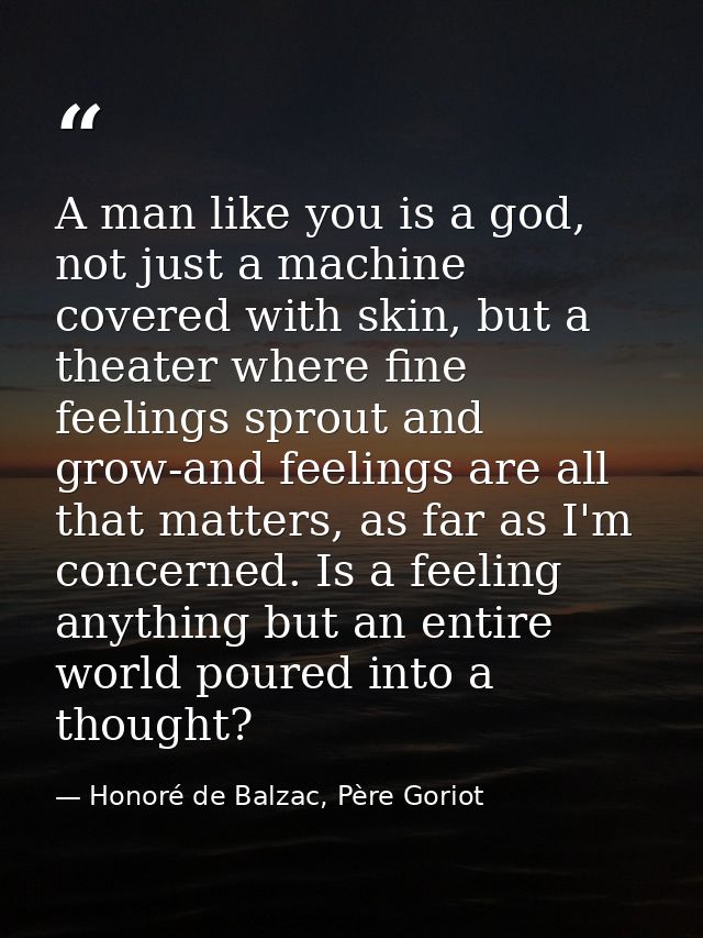 A man like you is a god, not just a machine covered with skin, but a theater where fine feelings sprout and grow-and fee — Honoré de Balzac, Père Goriot