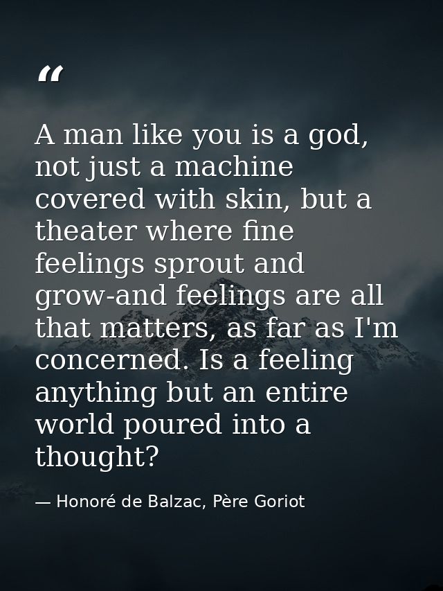A man like you is a god, not just a machine covered with skin, but a theater where fine feelings sprout and grow-and fee — Honoré de Balzac, Père Goriot