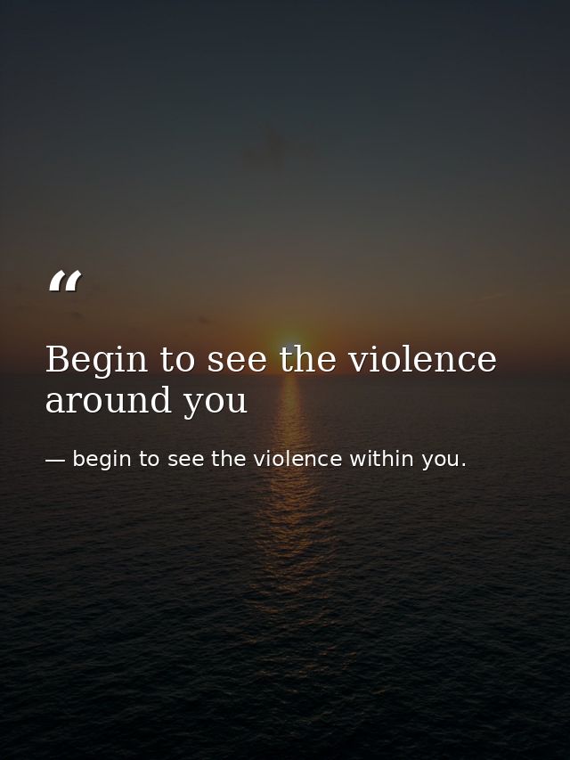 Begin to see the violence around you — begin to see the violence within you.
