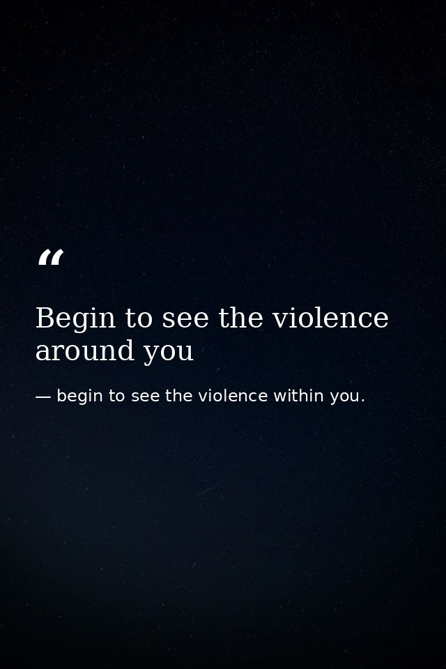 Begin to see the violence around you — begin to see the violence within you.