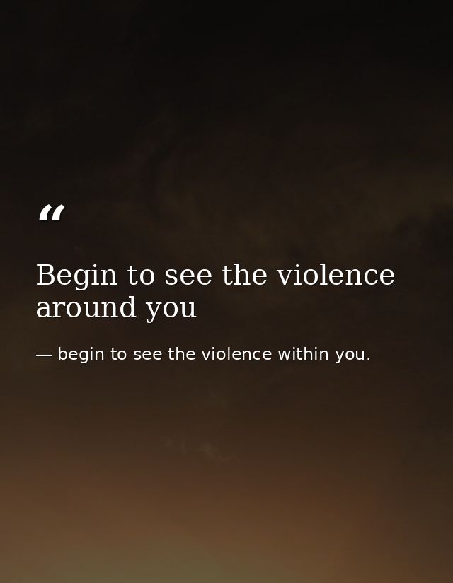 Begin to see the violence around you — begin to see the violence within you.