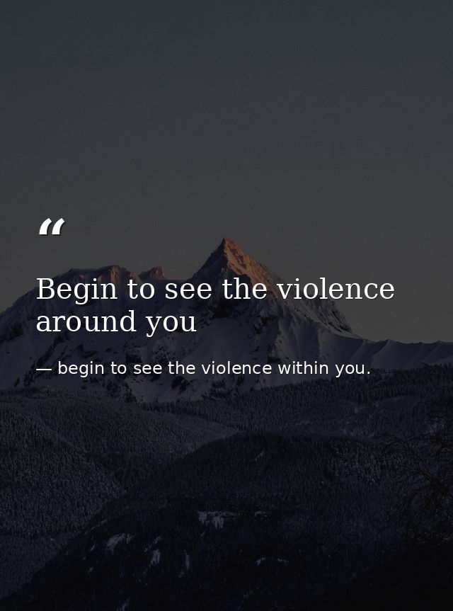 Begin to see the violence around you — begin to see the violence within you.