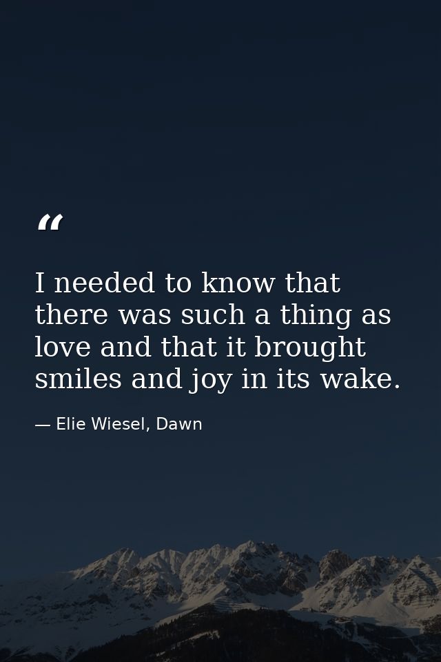 I needed to know that there was such a thing as love and that it brought smiles and joy in its wake. — Elie Wiesel, Dawn