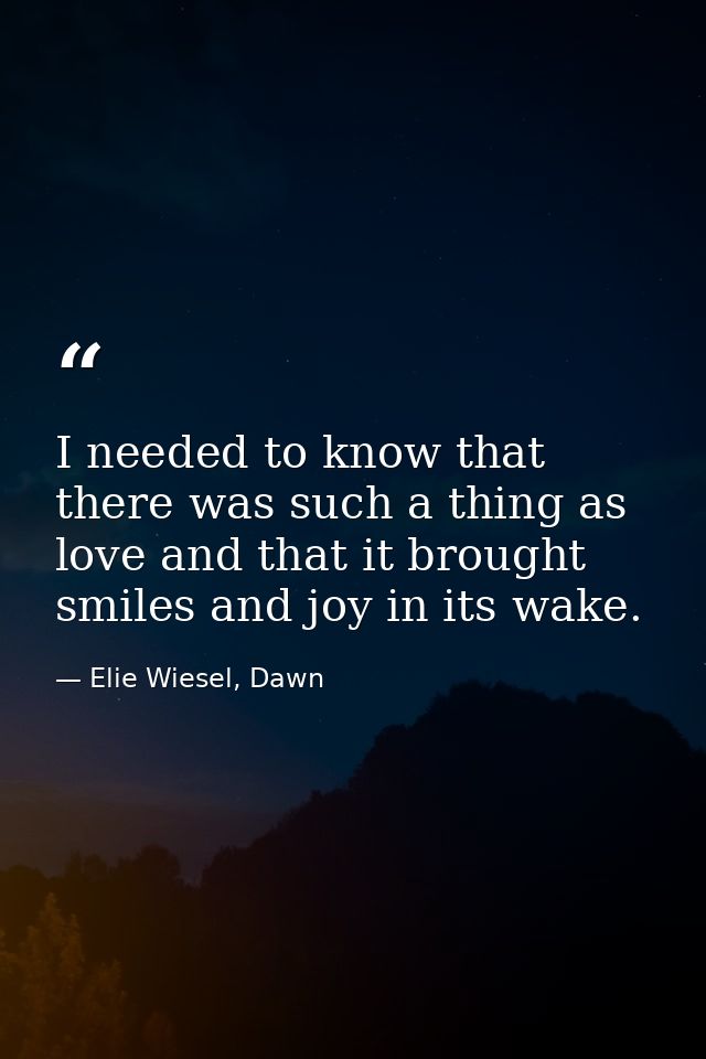 I needed to know that there was such a thing as love and that it brought smiles and joy in its wake. — Elie Wiesel, Dawn