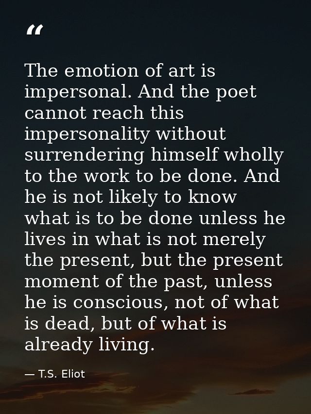 The emotion of art is impersonal. And the poet cannot reach this impersonality without surrendering himself wholly to th — T.S. Eliot