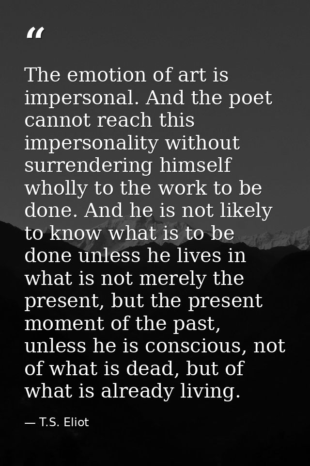 The emotion of art is impersonal. And the poet cannot reach this impersonality without surrendering himself wholly to th — T.S. Eliot