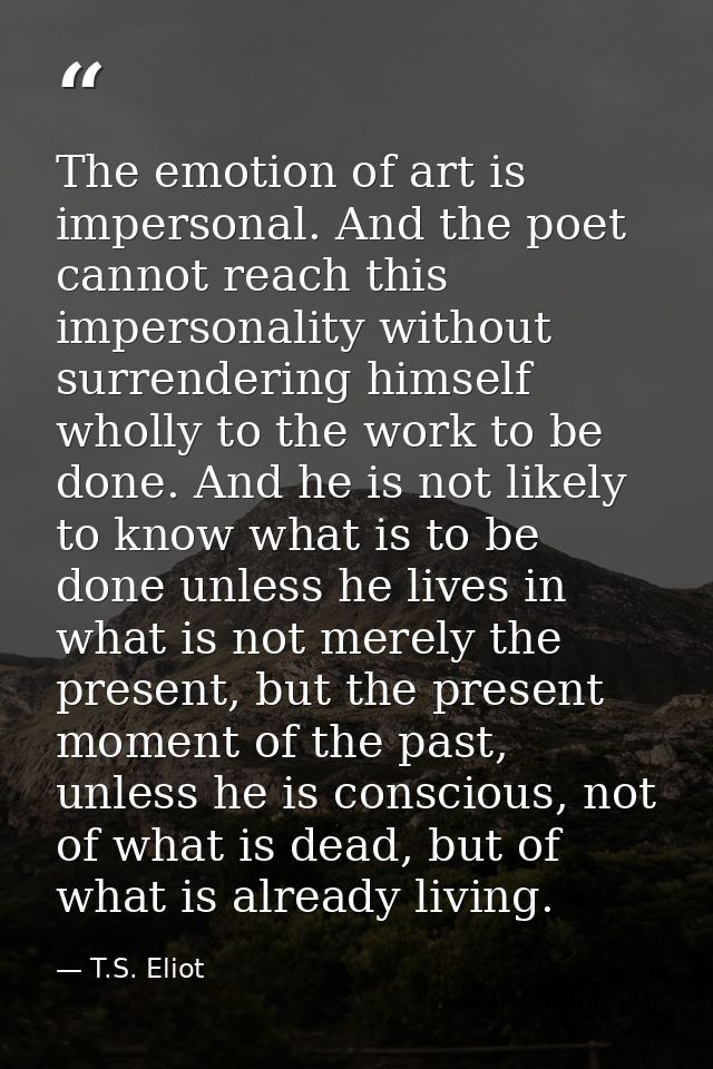 The emotion of art is impersonal. And the poet cannot reach this impersonality without surrendering himself wholly to th — T.S. Eliot