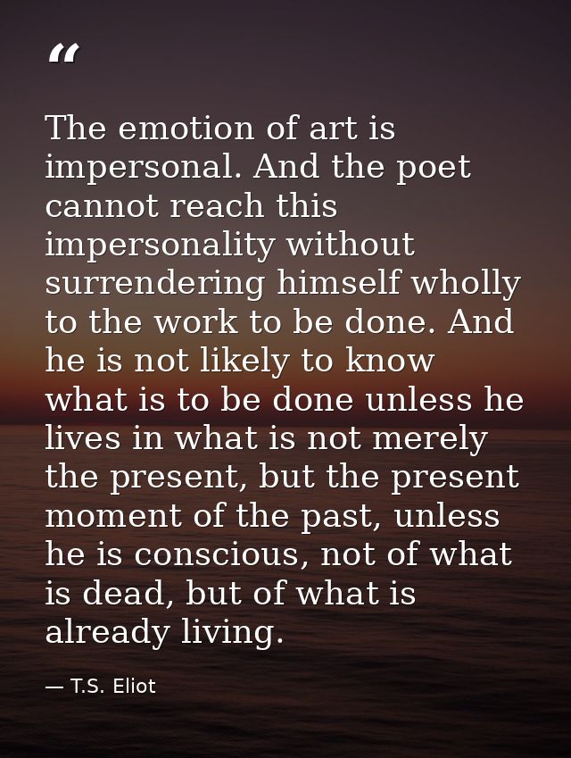 The emotion of art is impersonal. And the poet cannot reach this impersonality without surrendering himself wholly to th — T.S. Eliot