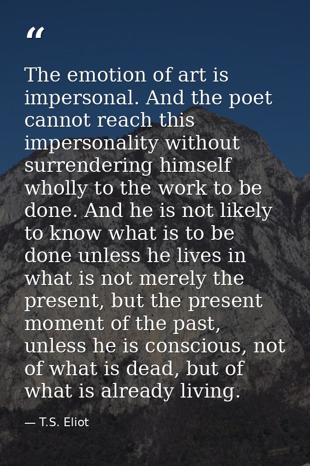 The emotion of art is impersonal. And the poet cannot reach this impersonality without surrendering himself wholly to th — T.S. Eliot