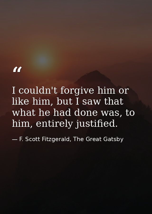 I couldn't forgive him or like him, but I saw that what he had done was, to him, entirely justified. — F. Scott Fitzgerald, The Great Gatsby
