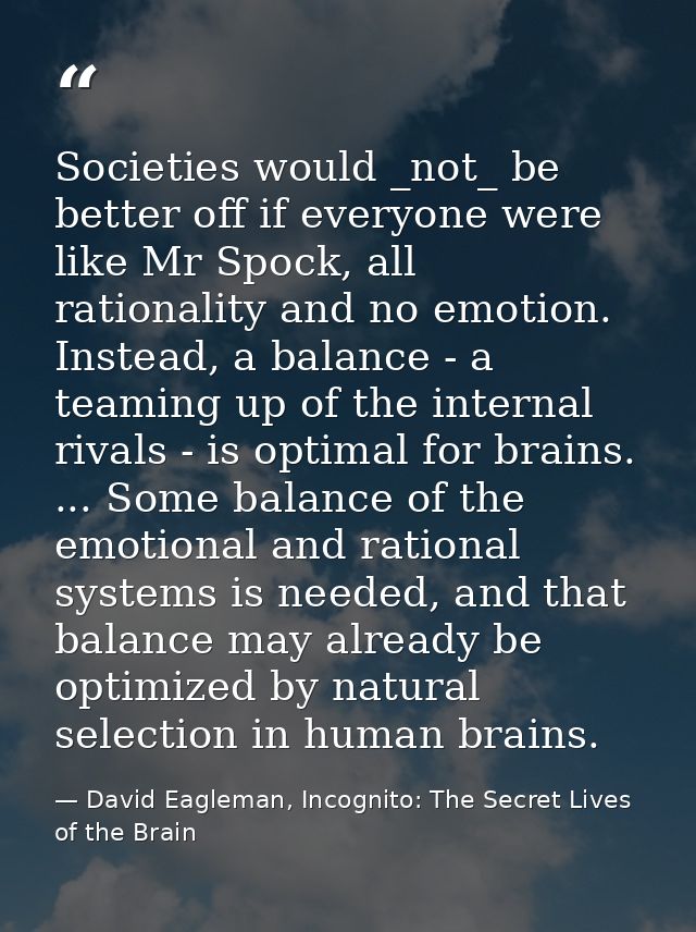 Societies would _not_ be better off if everyone were like Mr Spock, all rationality and no emotion. Instead, a balance - — David Eagleman, Incognito: The Secret Lives of the Brain