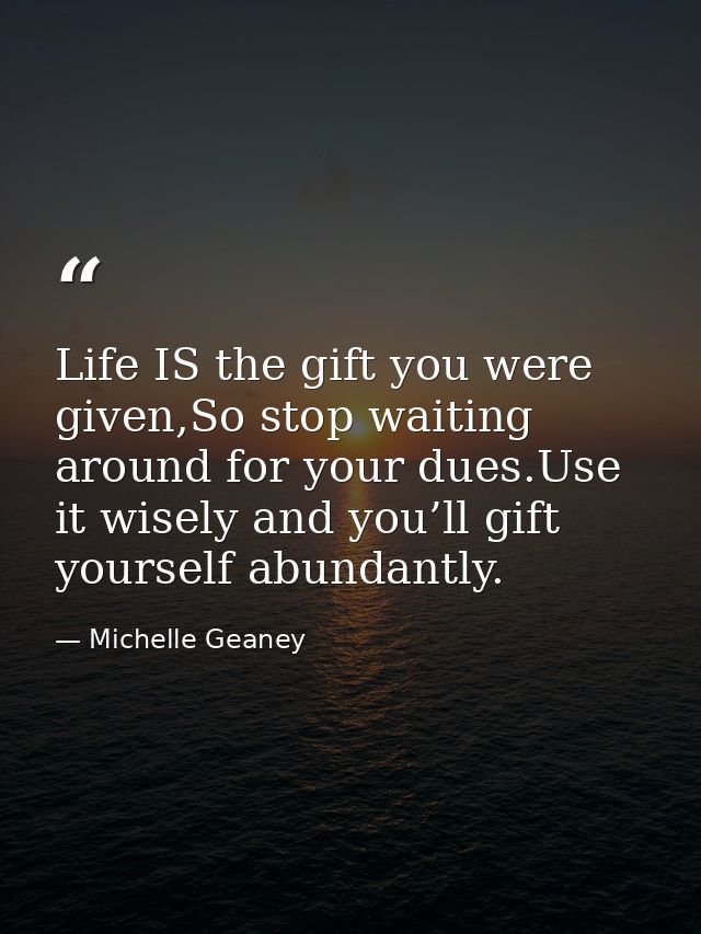 Life IS the gift you were given,So stop waiting around for your dues.Use it wisely and you’ll gift yourself abundantly. — Michelle Geaney